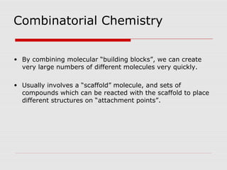 Combinatorial Chemistry
• By combining molecular “building blocks”, we can create
very large numbers of different molecules very quickly.
• Usually involves a “scaffold” molecule, and sets of
compounds which can be reacted with the scaffold to place
different structures on “attachment points”.
 