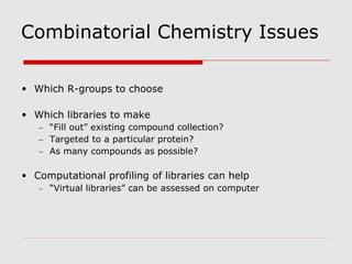 Combinatorial Chemistry Issues
• Which R-groups to choose
• Which libraries to make
– “Fill out” existing compound collection?
– Targeted to a particular protein?
– As many compounds as possible?
• Computational profiling of libraries can help
– “Virtual libraries” can be assessed on computer
 