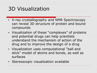 3D Visualization
• X-ray crystallography and NMR Spectroscopy
can reveal 3D structure of protein and bound
compounds
• Visualization of these “complexes” of proteins
and potential drugs can help scientists
understand the mechanism of action of the
drug and to improve the design of a drug
• Visualization uses computational “ball and
stick” model of atoms and bonds, as well as
surfaces
• Stereoscopic visualization available
 
