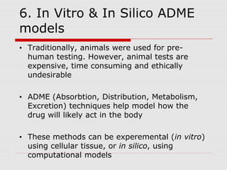 6. In Vitro & In Silico ADME
models
• Traditionally, animals were used for pre-
human testing. However, animal tests are
expensive, time consuming and ethically
undesirable
• ADME (Absorbtion, Distribution, Metabolism,
Excretion) techniques help model how the
drug will likely act in the body
• These methods can be experemental (in vitro)
using cellular tissue, or in silico, using
computational models
 