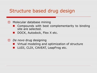 Structure based drug design
 Molecular database mining
 Compounds with best complementarity to binding
site are selected.
 DOCK, Autodock, Flex X etc.
 De novo drug designing
 Virtual modeling and optimization of structure
 LUDI, CLIX, CAVEAT, LeapFrog etc.
 