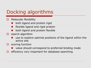Docking algorithms
 Molecular flexibility
 both ligand and protein rigid
 flexible ligand and rigid protein
 both ligand and protein flexible
 search algorithm
 use to explore optimal positions of the ligand within the
active site
 scoring function
 value should correspond to preferred binding mode
 efficiency very important for database searching
 