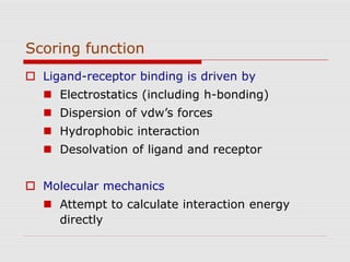 Scoring function
 Ligand-receptor binding is driven by
 Electrostatics (including h-bonding)
 Dispersion of vdw’s forces
 Hydrophobic interaction
 Desolvation of ligand and receptor
 Molecular mechanics
 Attempt to calculate interaction energy
directly
 