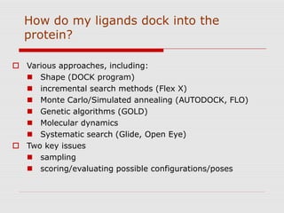 How do my ligands dock into the
protein?
 Various approaches, including:
 Shape (DOCK program)
 incremental search methods (Flex X)
 Monte Carlo/Simulated annealing (AUTODOCK, FLO)
 Genetic algorithms (GOLD)
 Molecular dynamics
 Systematic search (Glide, Open Eye)
 Two key issues
 sampling
 scoring/evaluating possible configurations/poses
 