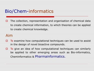 Bio/Chem-informatics
 The collection, representation and organisation of chemical data
to create chemical information, to which theories can be applied
to create chemical knowledge.
Aim
 To examine how computational techniques can be used to assist
in the design of novel bioactive compounds.
 To give an idea of how computational techniques can similarly
be applied to other emerging areas such as Bio-informatics,
Cheminformatics & Pharmainformatics.
 