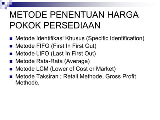 METODE PENENTUAN HARGA
POKOK PERSEDIAAN
 Metode Identifikasi Khusus (Specific Identification)
 Metode FIFO (First In First Out)
 Metode LIFO (Last In First Out)
 Metode Rata-Rata (Average)
 Metode LCM (Lower of Cost or Market)
 Metode Taksiran ; Retail Methode, Gross Profit
Methode,
 