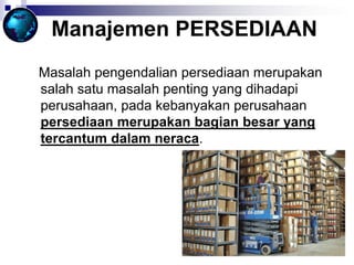Manajemen PERSEDIAAN
Masalah pengendalian persediaan merupakan
salah satu masalah penting yang dihadapi
perusahaan, pada kebanyakan perusahaan
persediaan merupakan bagian besar yang
tercantum dalam neraca.
 