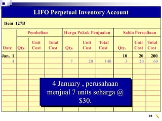 35
Item 127B
LIFO Perpetual Inventory Account
Pembelian Harga Pokok Penjualan Saldo Persediaan
Unit Total Unit Total Unit Total
Date Qty. Cost Cost Qty. Cost Cost Qty. Cost Cost
Jan. 1 10 20 200
4 7 20 140 3 20 60
4 January , perusahaan
menjual 7 units seharga @
$30.
 