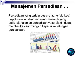 Persediaan yang terlalu besar atau terlalu kecil
dapat menimbulkan masalah-masalah yang
pelik. Manajemen persediaan yang efektif dapat
memberikan sumbangan kepada keuntungan
perusahaan.
Manajemen Persediaan …
 