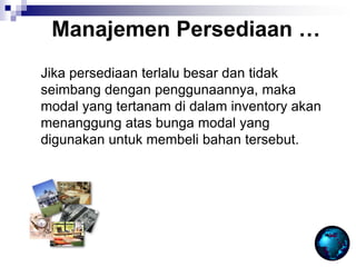 Jika persediaan terlalu besar dan tidak
seimbang dengan penggunaannya, maka
modal yang tertanam di dalam inventory akan
menanggung atas bunga modal yang
digunakan untuk membeli bahan tersebut.
Manajemen Persediaan …
 