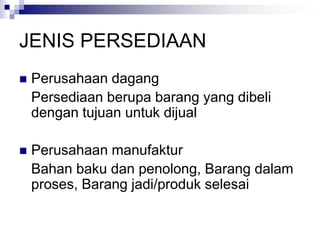 JENIS PERSEDIAAN
 Perusahaan dagang
Persediaan berupa barang yang dibeli
dengan tujuan untuk dijual
 Perusahaan manufaktur
Bahan baku dan penolong, Barang dalam
proses, Barang jadi/produk selesai
 