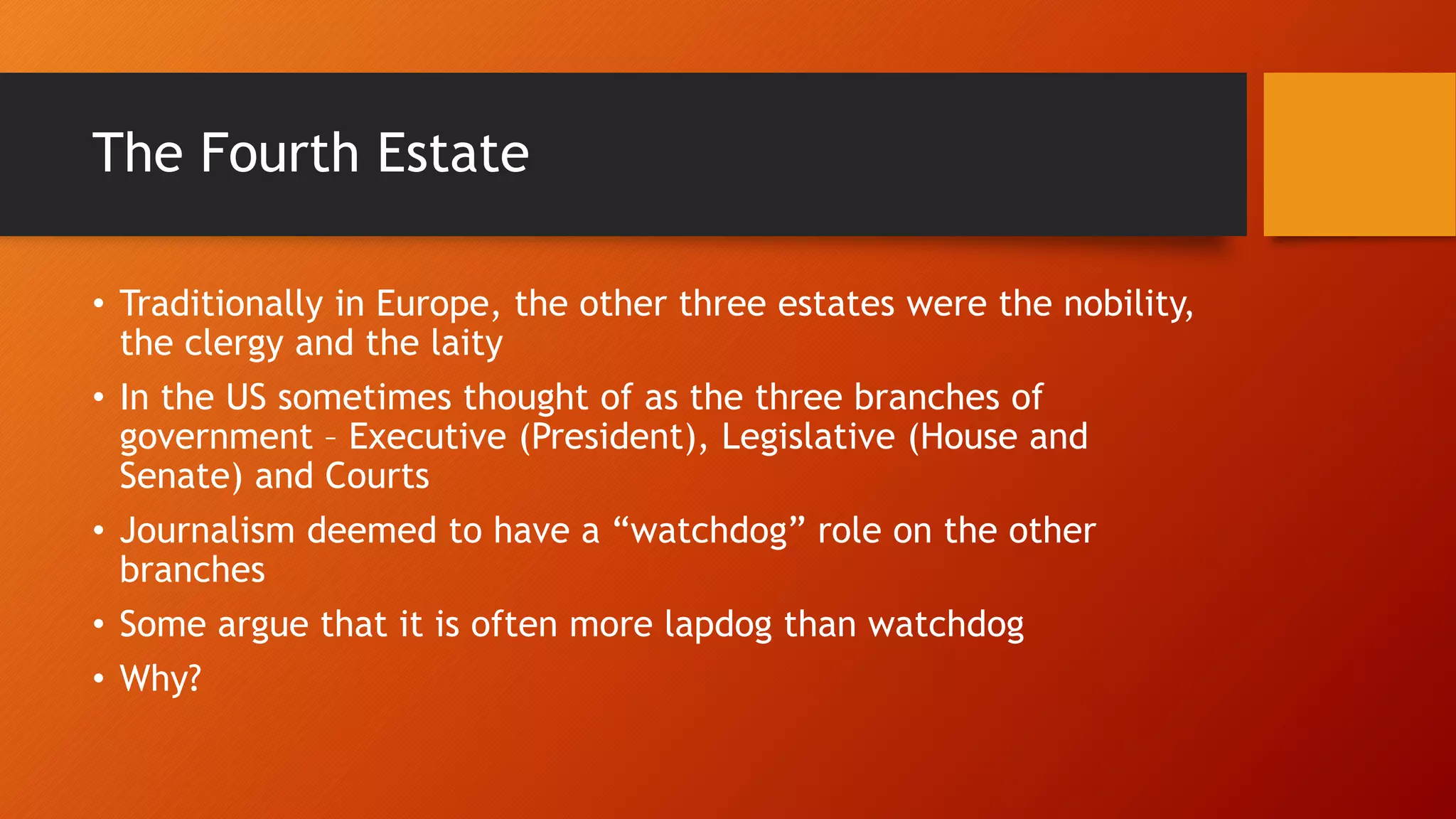 The Fourth Estate
• Traditionally in Europe, the other three estates were the nobility,
the clergy and the laity
• In the US sometimes thought of as the three branches of
government – Executive (President), Legislative (House and
Senate) and Courts
• Journalism deemed to have a “watchdog” role on the other
branches
• Some argue that it is often more lapdog than watchdog
• Why?
 
