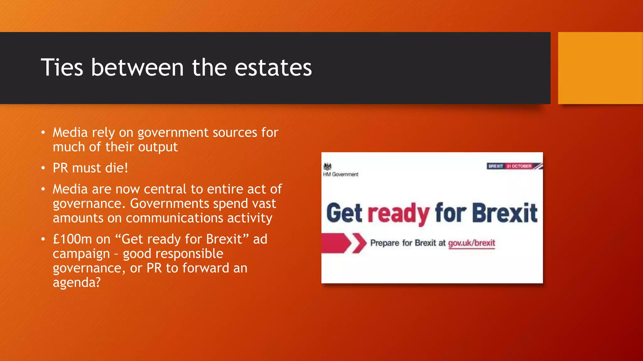 Ties between the estates
• Media rely on government sources for
much of their output
• PR must die!
• Media are now central to entire act of
governance. Governments spend vast
amounts on communications activity
• £100m on “Get ready for Brexit” ad
campaign – good responsible
governance, or PR to forward an
agenda?
 