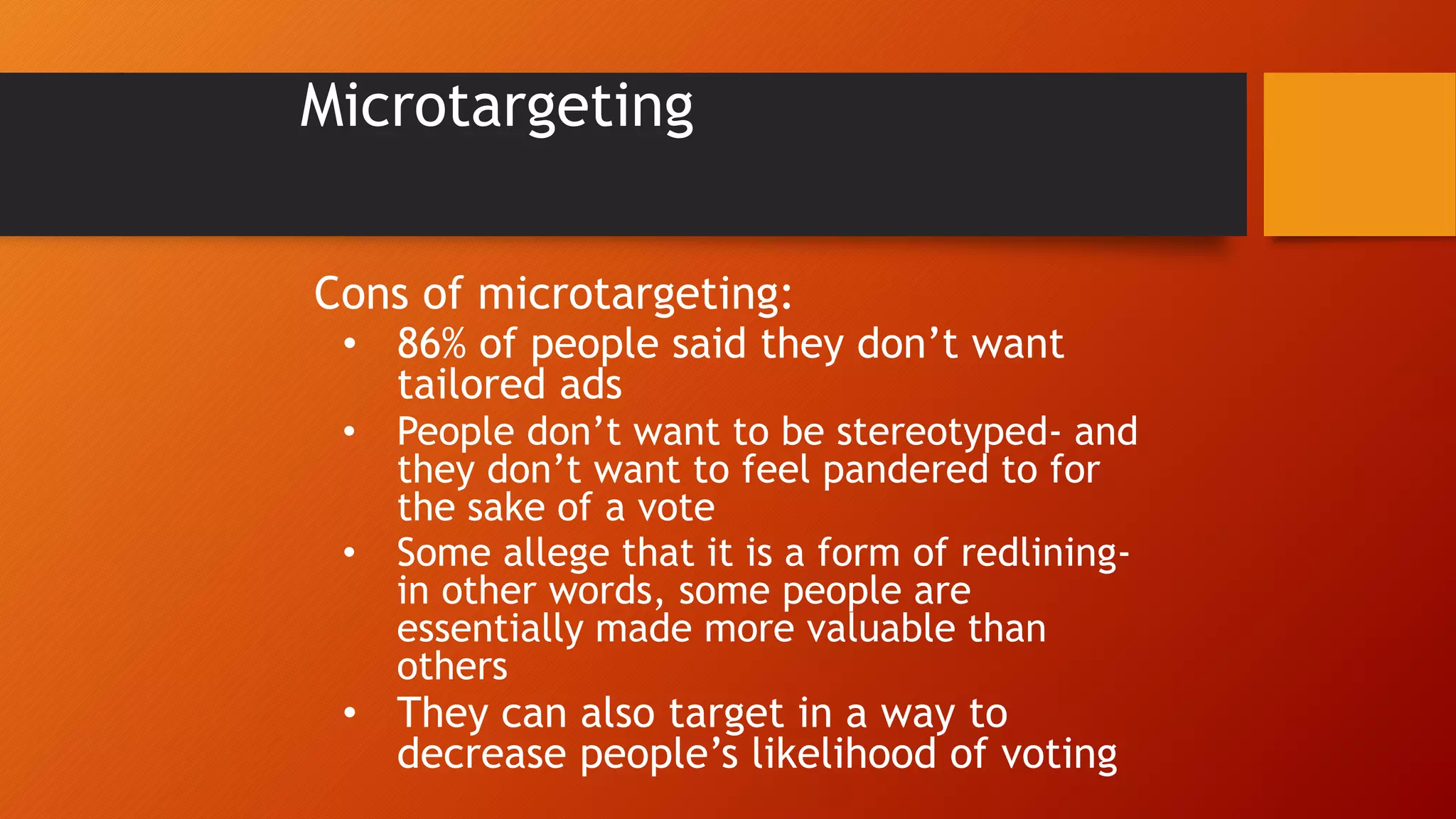 Microtargeting
Cons of microtargeting:
• 86% of people said they don’t want
tailored ads
• People don’t want to be stereotyped- and
they don’t want to feel pandered to for
the sake of a vote
• Some allege that it is a form of redlining-
in other words, some people are
essentially made more valuable than
others
• They can also target in a way to
decrease people’s likelihood of voting
 