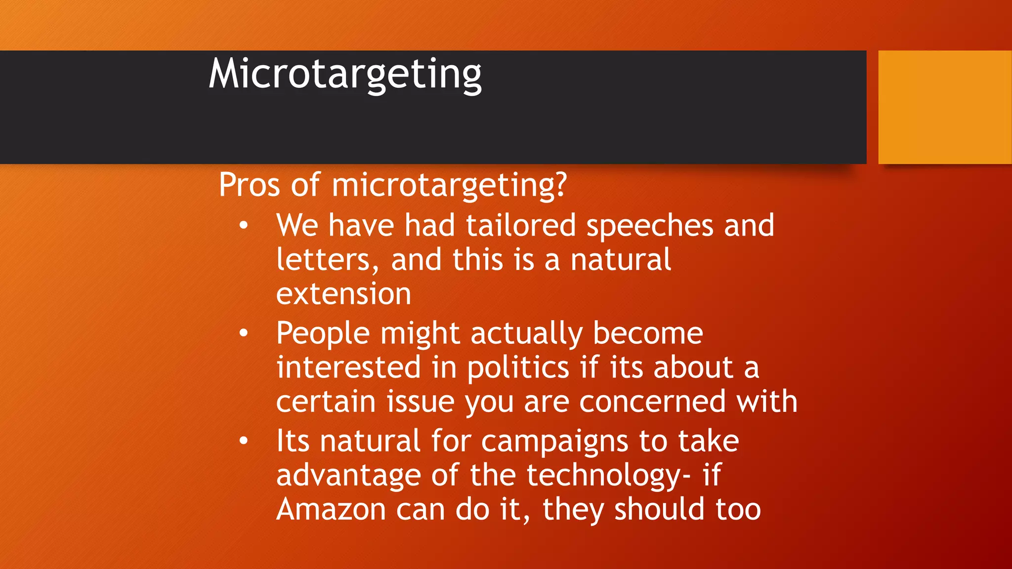 Microtargeting
Pros of microtargeting?
• We have had tailored speeches and
letters, and this is a natural
extension
• People might actually become
interested in politics if its about a
certain issue you are concerned with
• Its natural for campaigns to take
advantage of the technology- if
Amazon can do it, they should too
 