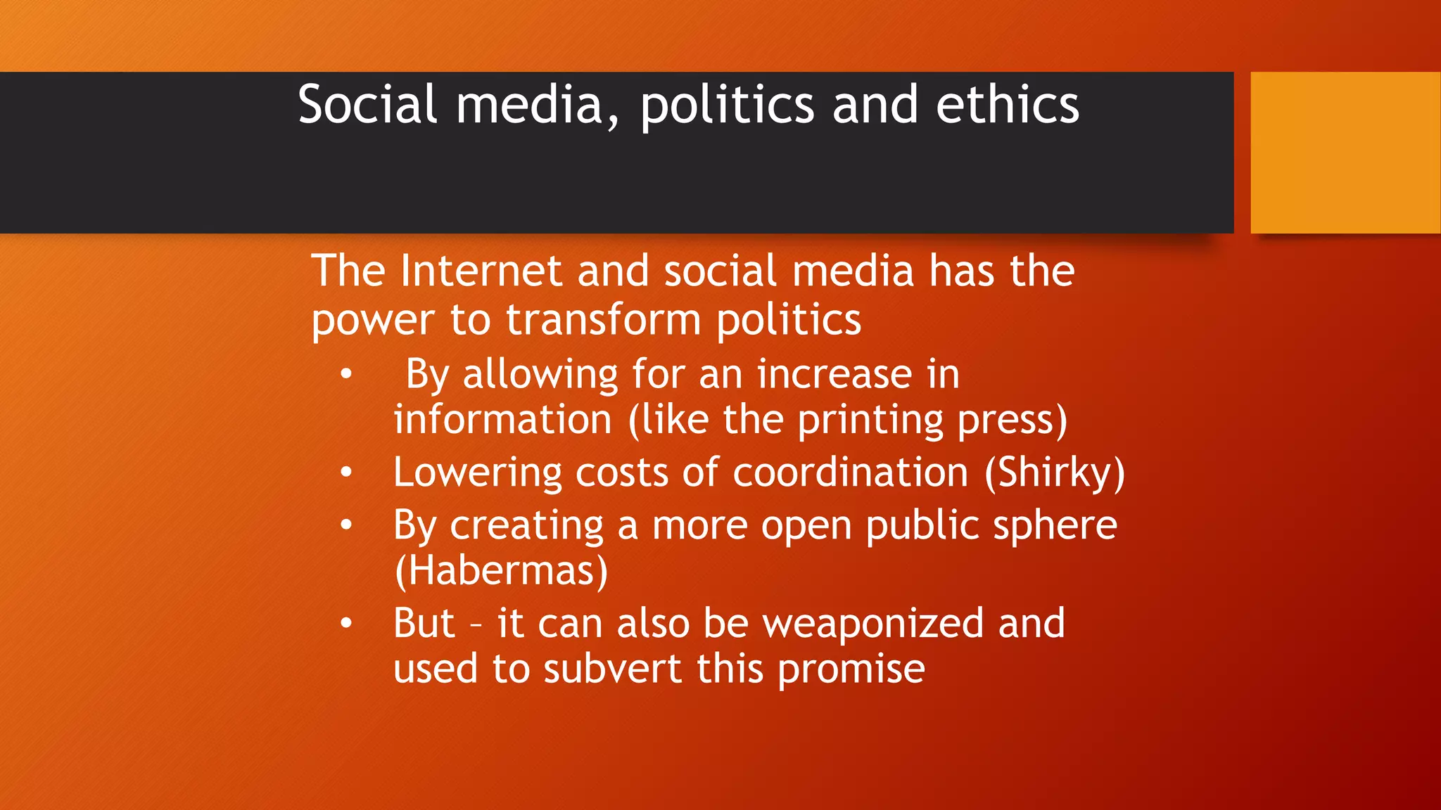 Social media, politics and ethics
The Internet and social media has the
power to transform politics
• By allowing for an increase in
information (like the printing press)
• Lowering costs of coordination (Shirky)
• By creating a more open public sphere
(Habermas)
• But – it can also be weaponized and
used to subvert this promise
 
