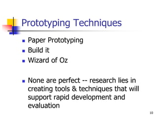 10
Prototyping Techniques
 Paper Prototyping
 Build it
 Wizard of Oz
 None are perfect -- research lies in
creating tools & techniques that will
support rapid development and
evaluation
 