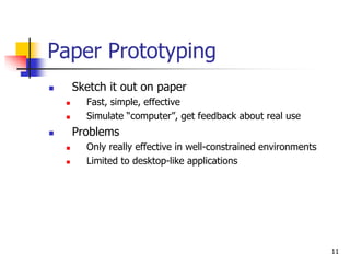 11
Paper Prototyping
 Sketch it out on paper
 Fast, simple, effective
 Simulate “computer”, get feedback about real use
 Problems
 Only really effective in well-constrained environments
 Limited to desktop-like applications
 