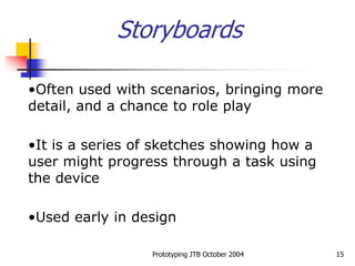 Prototyping JTB October 2004 15
Storyboards
•Often used with scenarios, bringing more
detail, and a chance to role play
•It is a series of sketches showing how a
user might progress through a task using
the device
•Used early in design
 