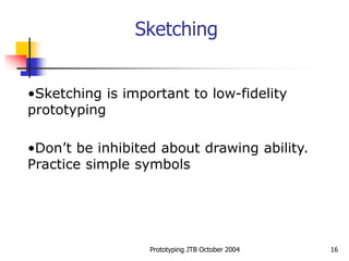 Prototyping JTB October 2004 16
Sketching
•Sketching is important to low-fidelity
prototyping
•Don’t be inhibited about drawing ability.
Practice simple symbols
 