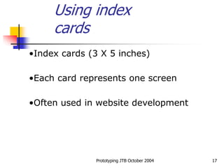 Prototyping JTB October 2004 17
•Index cards (3 X 5 inches)
•Each card represents one screen
•Often used in website development
Using index
cards
 