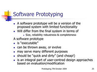 Prototyping JTB October 2004 25
Software Prototyping
 A software prototype will be a version of the
proposed system with limited functionality
 Will differ from the final system in terms of
 Size, reliability robustness & completeness
A software prototype
 is “executable”
 can be thrown away, or evolve
 may serve many different purposes
 should be “quick and dirty” (and cheap!)
 is an integral part of user-centred design approaches
based on evaluation/modification
 