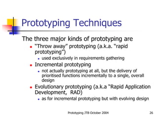 Prototyping JTB October 2004 26
Prototyping Techniques
The three major kinds of prototyping are
 “Throw away” prototyping (a.k.a. “rapid
prototyping”)
 used exclusively in requirements gathering
 Incremental prototyping
 not actually prototyping at all, but the delivery of
prioritised functions incrementally to a single, overall
design
 Evolutionary prototyping (a.k.a “Rapid Application
Development, RAD)
 as for incremental prototyping but with evolving design
 