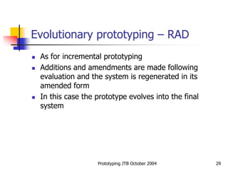 Prototyping JTB October 2004 29
Evolutionary prototyping – RAD
 As for incremental prototyping
 Additions and amendments are made following
evaluation and the system is regenerated in its
amended form
 In this case the prototype evolves into the final
system
 