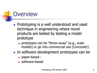 Prototyping JTB October 2004 3
Overview
 Prototyping is a well understood and used
technique in engineering where novel
products are tested by testing a model
prototype
 prototypes can be “throw away” (e.g., scale
models) or go into commercial use (Concorde!)
 In software development prototypes can be
 paper-based -
 software-based
 