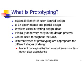 Prototyping JTB October 2004 4
What is Prototyping?
 Essential element in user centred design
 Is an experimental and partial design
 Involves users in testing design ideas
 Typically done very early in the design process
 Can be used throughout the SDLC
 Different types of prototyping are appropriate for
different stages of design
 Product conceptualization – requirements – task
match user acceptance
 