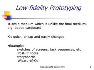 Prototyping JTB October 2004 9
Low-fidelity Prototyping
•Uses a medium which is unlike the final medium,
e.g. paper, cardboard
•Is quick, cheap and easily changed
•Examples:
sketches of screens, task sequences, etc
‘Post-it’ notes
storyboards
‘Wizard-of-Oz’
 