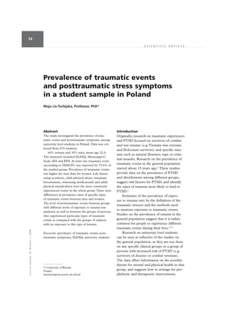 12

                                                                                                                  SCIENTIFIC ARTICLE




                                           Prevalence of traumatic events
                                           and posttraumatic stress symptoms
                                           in a student sample in Poland
                                           Maja Lis-Turlejska, Professor, PhD*




                                           Abstract                                             Introduction
                                           The study investigated the prevalence of trau-       Originally, research on traumatic experiences
                                           matic events and posttraumatic symptoms among        and PTSD focused on survivors of combat
                                           university level students in Poland. Data was col-   and war trauma (e.g. Vietnam war veterans
                                           lected from 475 students:                            and Holocaust survivors) and specific trau-
                                               69% women and 30% men, mean age 22.9.
                                                                                                mas such as natural disasters, rape or crim-
                                           The measures included SLESQ, Mississippi-C
                                                                                                inal assaults. Research on the prevalence of
                                           Scale, IES and BDI. At least one traumatic event
                                           (according to DSM-IV) was reported by 75.6% of
                                                                                                traumatic events in the general population
                                           the studied group. Prevalence of traumatic events    started about 15 years ago.1 These studies
                                           was higher for men than for women. Life threat-      provide data on the prevalence of PTSD
                                           ening accidents, child physical abuse, traumatic     and distributions among different groups,
                                           bereavement, witnessing death/assault and adult      suggest risk factors for PTSD, and identify
                                           physical assault/abuse were the most commonly        the types of traumas most likely to lead to
                                           experienced events in the whole group. There were    PTSD.2
                                           differences in prevalence rates of specific types        Estimates of the prevalence of expos-
                                           of traumatic events between men and women.           ure to trauma vary by the definition of the
                                           The level of posttraumatic events between groups
                                                                                                traumatic stressor and the methods used
                                           with different levels of exposure to trauma was
                                                                                                to measure exposure to traumatic events.
                                           analysed, as well as between the groups of persons
                                           who experienced particular types of traumatic
                                                                                                Studies on the prevalence of trauma in the
                                           events as compared with the groups of subjects       general population suggest that it is rather
                                           with no exposure to this type of trauma.             common for people to experience different
                                                                                                traumatic events during their lives.3, 4
T O R T U R E Vo lume 18, Number 1, 2008




                                           Keywords: prevalence of traumatic events, post-          Research on university level students
                                           traumatic symptoms, SLESQ, university students       can be seen as reflective of the studies on
                                                                                                the general population, as they are not done
                                                                                                on any specific clinical groups or a group of
                                                                                                persons with increased risk of PTSD (e.g.
                                                                                                survivors of disaster or combat veterans).
                                                                                                The data offers information on the possible
                                                                                                threats for mental and physical health in that
                                           *) University of Warsaw
                                           Poland
                                                                                                group, and suggests how to arrange for pro-
                                           maya@engram.psych.uw.edu.pl                          phylactic and therapeutic interventions.
 