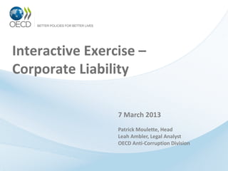 Interactive Exercise –
Corporate Liability

                 7 March 2013
                 Patrick Moulette, Head
                 Leah Ambler, Legal Analyst
                 OECD Anti-Corruption Division
 