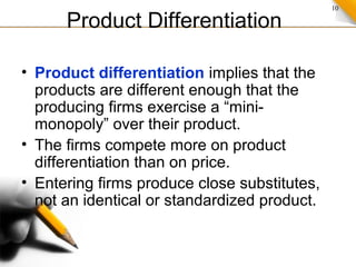 10
Product Differentiation
• Product differentiation implies that the
products are different enough that the
producing firms exercise a “mini-
monopoly” over their product.
• The firms compete more on product
differentiation than on price.
• Entering firms produce close substitutes,
not an identical or standardized product.
 
