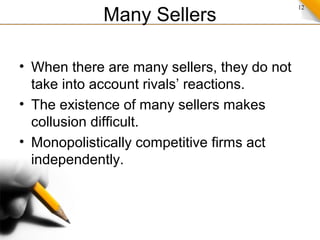 12
Many Sellers
• When there are many sellers, they do not
take into account rivals’ reactions.
• The existence of many sellers makes
collusion difficult.
• Monopolistically competitive firms act
independently.
 
