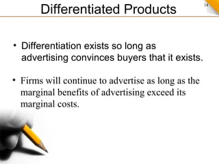 14
Differentiated Products
• Differentiation exists so long as
advertising convinces buyers that it exists.
• Firms will continue to advertise as long as the
marginal benefits of advertising exceed its
marginal costs.
 