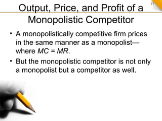 17
Output, Price, and Profit of a
Monopolistic Competitor
• A monopolistically competitive firm prices
in the same manner as a monopolist—
where MC = MR.
• But the monopolistic competitor is not only
a monopolist but a competitor as well.
 