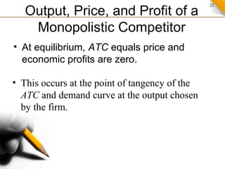 22
Output, Price, and Profit of a
Monopolistic Competitor
• At equilibrium, ATC equals price and
economic profits are zero.
• This occurs at the point of tangency of the
ATC and demand curve at the output chosen
by the firm.
 