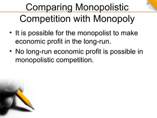25
Comparing Monopolistic
Competition with Monopoly
• It is possible for the monopolist to make
economic profit in the long-run.
• No long-run economic profit is possible in
monopolistic competition.
 
