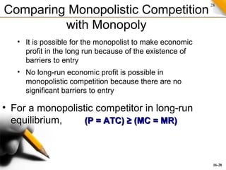 28
Comparing Monopolistic Competition
with Monopoly
• For a monopolistic competitor in long-run
equilibrium, (P = ATC) ≥ (MC = MR)(P = ATC) ≥ (MC = MR)
• No long-run economic profit is possible in
monopolistic competition because there are no
significant barriers to entry
• It is possible for the monopolist to make economic
profit in the long run because of the existence of
barriers to entry
16-28
 