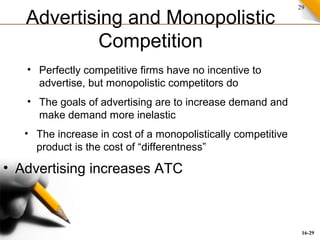 29
Advertising and Monopolistic
Competition
• Advertising increases ATC
• The goals of advertising are to increase demand and
make demand more inelastic
• Perfectly competitive firms have no incentive to
advertise, but monopolistic competitors do
• The increase in cost of a monopolistically competitive
product is the cost of “differentness”
16-29
 