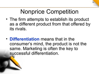 30
Nonprice Competition
• The firm attempts to establish its product
as a different product from that offered by
its rivals.
• Differentiation means that in the
consumer’s mind, the product is not the
same. Marketing is often the key to
successful differentiation.
 