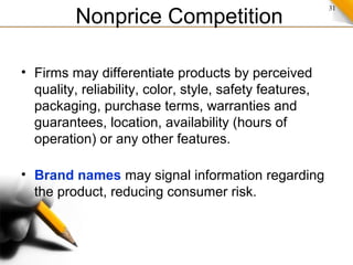 31
Nonprice Competition
• Firms may differentiate products by perceived
quality, reliability, color, style, safety features,
packaging, purchase terms, warranties and
guarantees, location, availability (hours of
operation) or any other features.
• Brand names may signal information regarding
the product, reducing consumer risk.
 