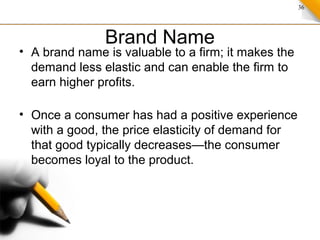 36
Brand Name
• A brand name is valuable to a firm; it makes the
demand less elastic and can enable the firm to
earn higher profits.
• Once a consumer has had a positive experience
with a good, the price elasticity of demand for
that good typically decreases—the consumer
becomes loyal to the product.
 