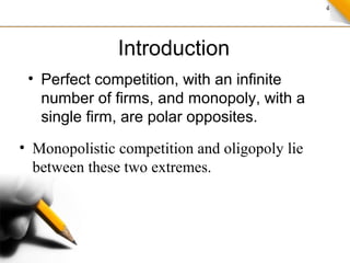 4
Introduction
• Perfect competition, with an infinite
number of firms, and monopoly, with a
single firm, are polar opposites.
• Monopolistic competition and oligopoly lie
between these two extremes.
 