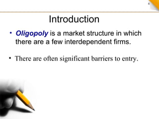 6
Introduction
• Oligopoly is a market structure in which
there are a few interdependent firms.
• There are often significant barriers to entry.
 