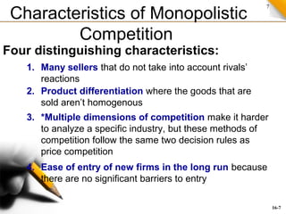 7
Characteristics of Monopolistic
Competition
Four distinguishing characteristics:
3. *Multiple dimensions of competition make it harder
to analyze a specific industry, but these methods of
competition follow the same two decision rules as
price competition
2. Product differentiation where the goods that are
sold aren’t homogenous
1. Many sellers that do not take into account rivals’
reactions
4. Ease of entry of new firms in the long run because
there are no significant barriers to entry
16-7
 