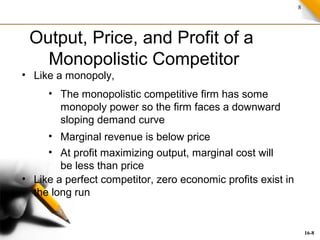 8
Output, Price, and Profit of a
Monopolistic Competitor
• Like a monopoly,
• At profit maximizing output, marginal cost will
be less than price
• Marginal revenue is below price
• Like a perfect competitor, zero economic profits exist in
the long run
• The monopolistic competitive firm has some
monopoly power so the firm faces a downward
sloping demand curve
16-8
 