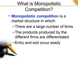 9
What is Monopolistic
Competition?
• Monopolistic competition is a
market structure in which:
–There are a large number of firms
–The products produced by the
different firms are differentiated
–Entry and exit occur easily
 