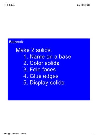 12.1 Solids                         April 05, 2011




     Bellwork

              Make 2 solids.
                1. Name on a base
                2. Color solids
                3. Fold faces
                4. Glue edges 
                5. Display solids




HW pg. 798 #3­27 odds                                1
 